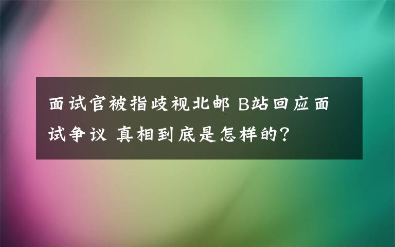 面試官被指歧視北郵 B站回應(yīng)面試爭(zhēng)議 真相到底是怎樣的？