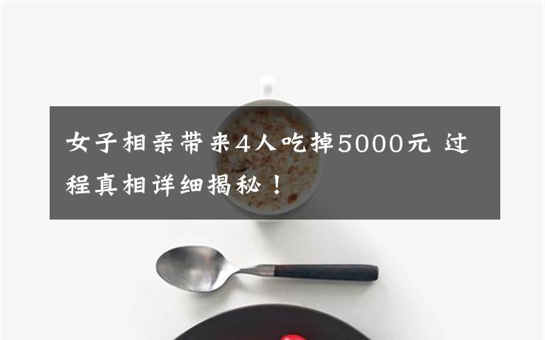 女子相親帶來4人吃掉5000元 過程真相詳細(xì)揭秘！