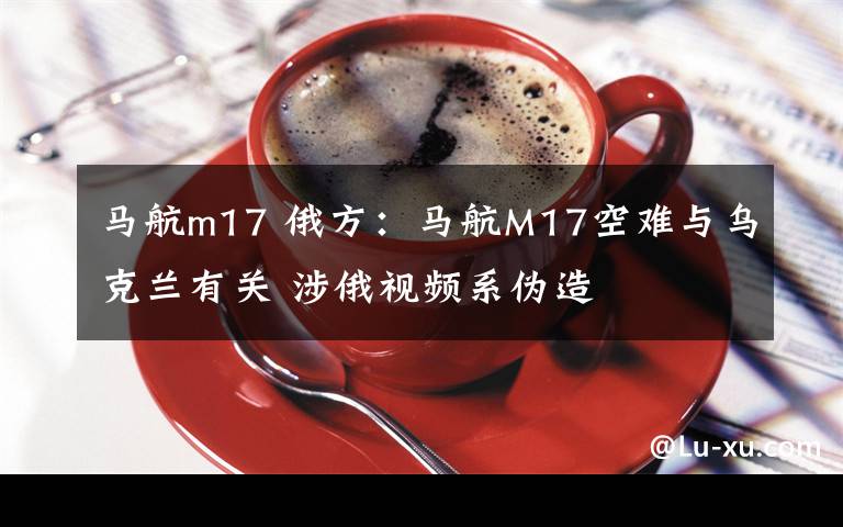 馬航m17 俄方：馬航M17空難與烏克蘭有關 涉俄視頻系偽造