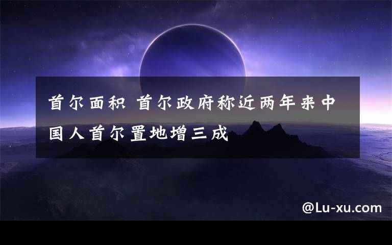 首爾面積 首爾政府稱近兩年來(lái)中國(guó)人首爾置地增三成