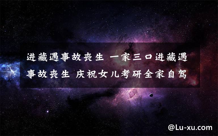 進藏遇事故喪生 一家三口進藏遇事故喪生 慶祝女兒考研全家自駕游遇難