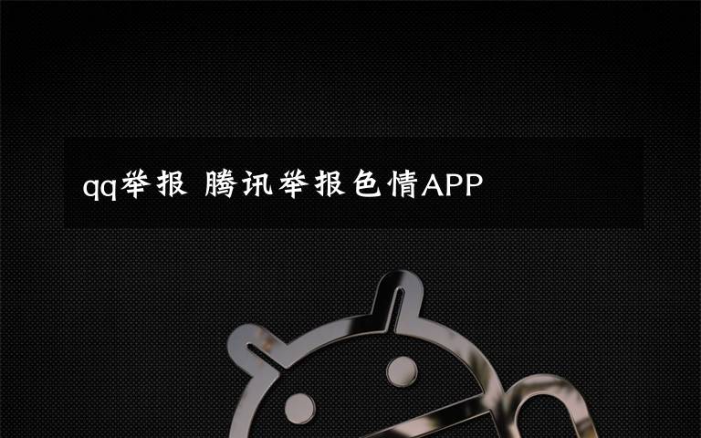 qq舉報 騰訊舉報色情APP