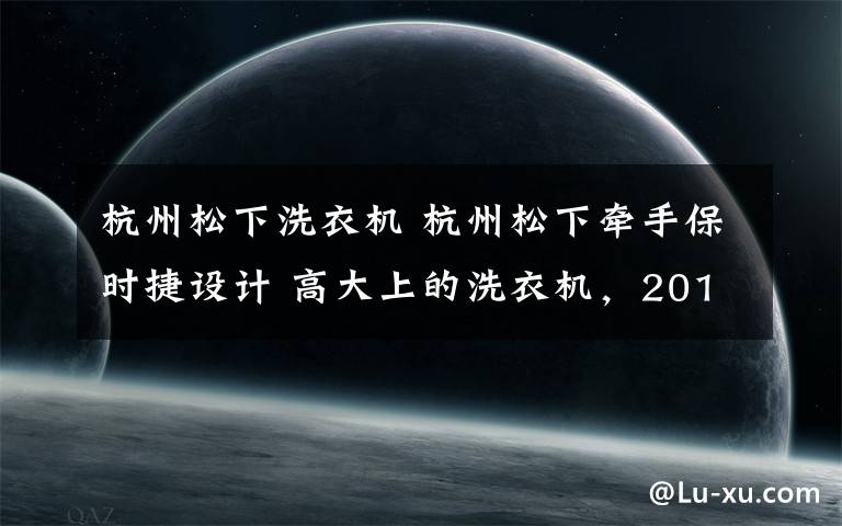 杭州松下洗衣機 杭州松下牽手保時捷設計 高大上的洗衣機，2018年就能見到