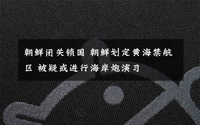 朝鮮閉關(guān)鎖國 朝鮮劃定黃海禁航區(qū) 被疑或進行海岸炮演習(xí)