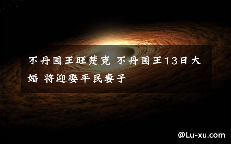 不丹國王旺楚克 不丹國王13日大婚 將迎娶平民妻子