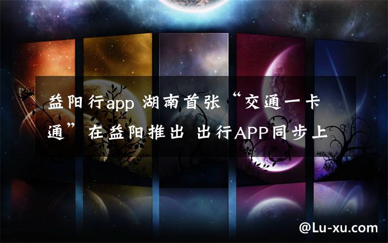 益陽行app 湖南首張“交通一卡通”在益陽推出 出行APP同步上線