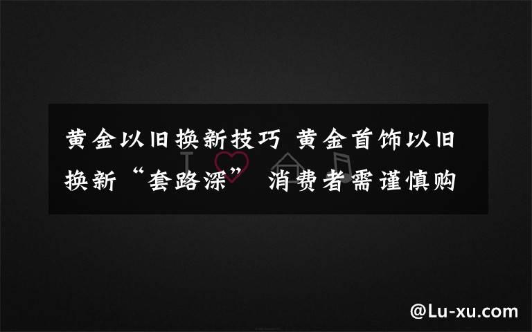 黃金以舊換新技巧 黃金首飾以舊換新“套路深” 消費(fèi)者需謹(jǐn)慎購買