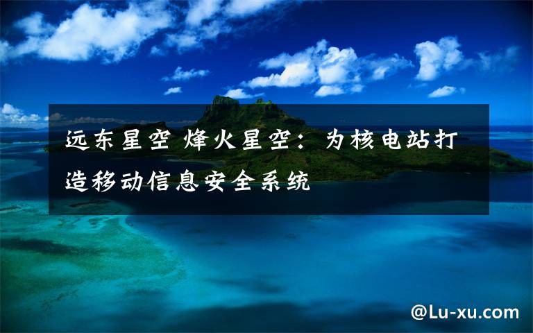 遠(yuǎn)東星空 烽火星空：為核電站打造移動(dòng)信息安全系統(tǒng)