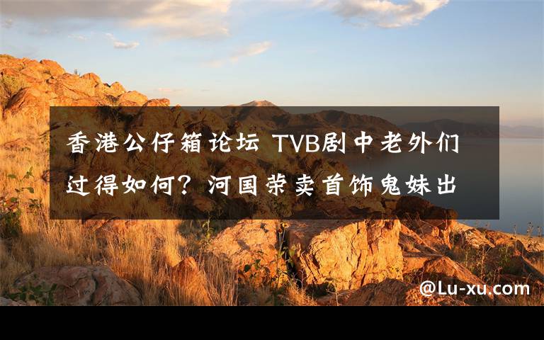 香港公仔箱論壇 TVB劇中老外們過得如何？河國(guó)榮賣首飾鬼妹出碟