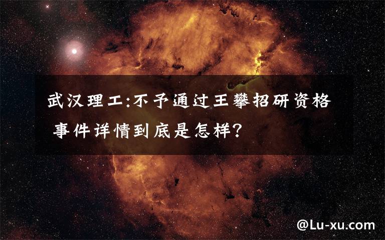 武漢理工:不予通過(guò)王攀招研資格 事件詳情到底是怎樣？