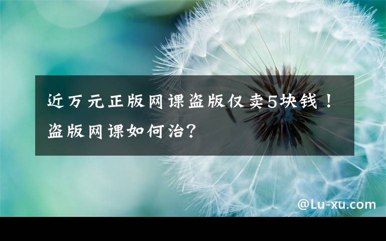 近萬元正版網(wǎng)課盜版僅賣5塊錢！盜版網(wǎng)課如何治？