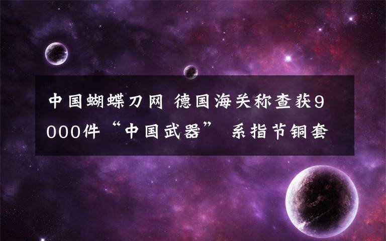 中國(guó)蝴蝶刀網(wǎng) 德國(guó)海關(guān)稱查獲9000件“中國(guó)武器” 系指節(jié)銅套和蝴蝶刀