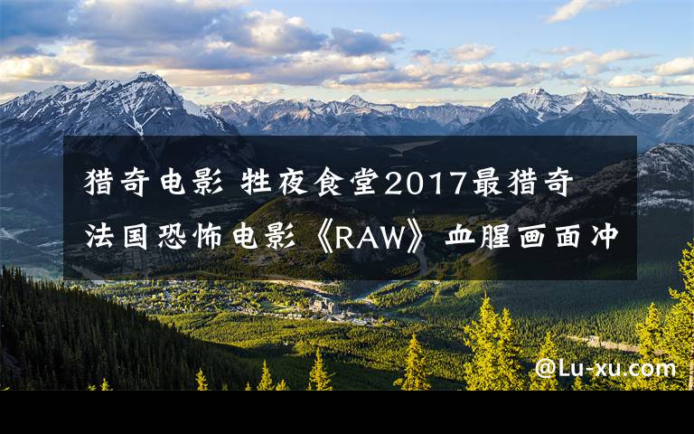 獵奇電影 牲夜食堂2017最獵奇 法國(guó)恐怖電影《RAW》血腥畫面沖擊感官