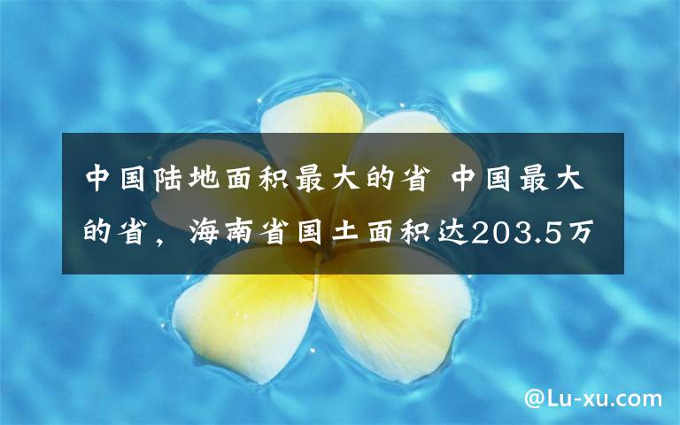 中國(guó)陸地面積最大的省 中國(guó)最大的省，海南省國(guó)土面積達(dá)203.5萬