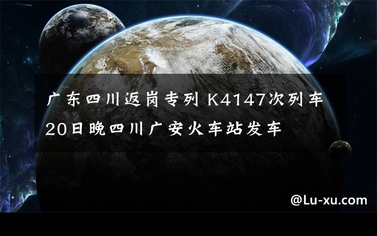 廣東四川返崗專列 K4147次列車20日晚四川廣安火車站發(fā)車