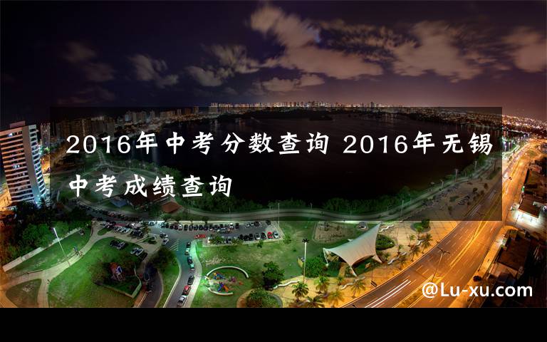 2016年中考分?jǐn)?shù)查詢 2016年無錫中考成績查詢