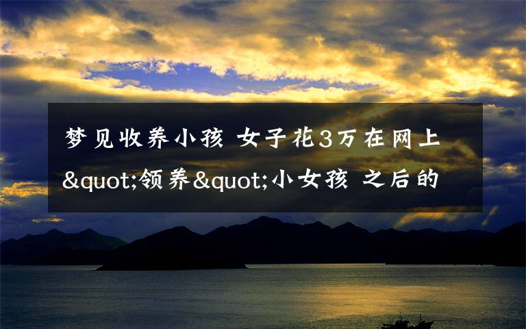 夢(mèng)見收養(yǎng)小孩 女子花3萬(wàn)在網(wǎng)上"領(lǐng)養(yǎng)"小女孩 之后的事讓她奔潰