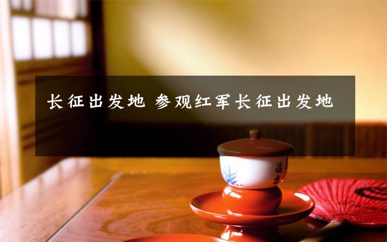 長(zhǎng)征出發(fā)地 參觀紅軍長(zhǎng)征出發(fā)地