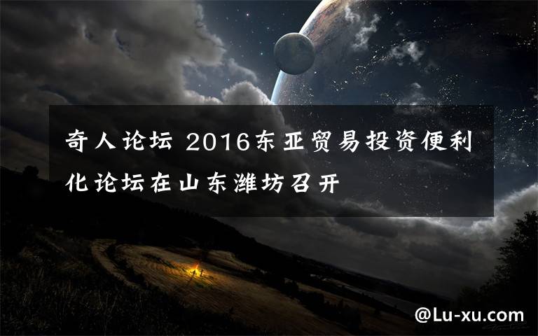 奇人論壇 2016東亞貿(mào)易投資便利化論壇在山東濰坊召開