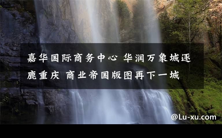 嘉華國際商務中心 華潤萬象城逐鹿重慶 商業(yè)帝國版圖再下一城 萬象城全球品牌發(fā)布會重磅來襲 九月正式搶灘西南時尚地標