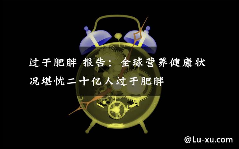 過(guò)于肥胖 報(bào)告：全球營(yíng)養(yǎng)健康狀況堪憂二十億人過(guò)于肥胖