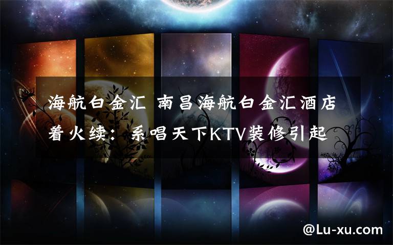 海航白金匯 南昌海航白金匯酒店著火續(xù)：系唱天下KTV裝修引起