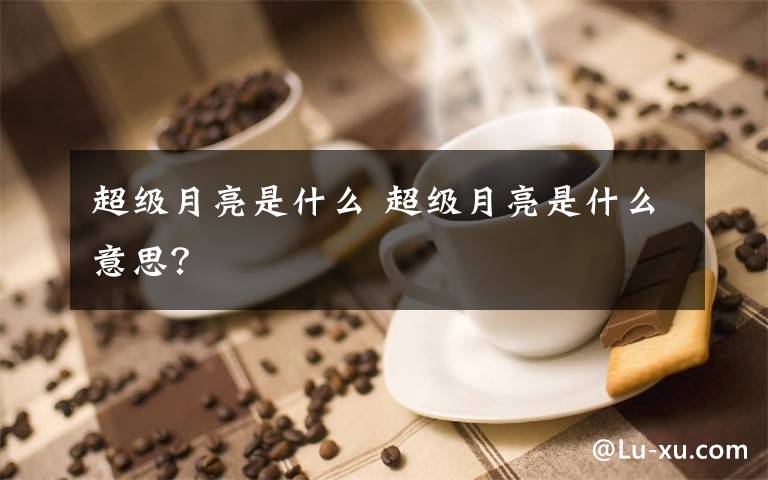 超級(jí)月亮是什么 超級(jí)月亮是什么意思？