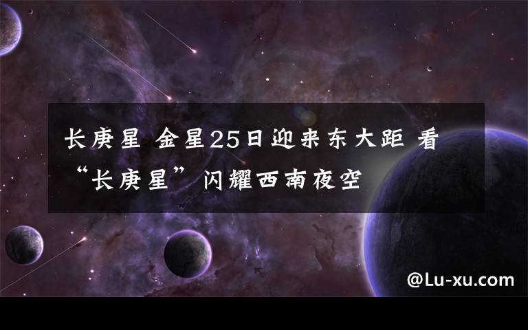 長(zhǎng)庚星 金星25日迎來(lái)東大距 看“長(zhǎng)庚星”閃耀西南夜空