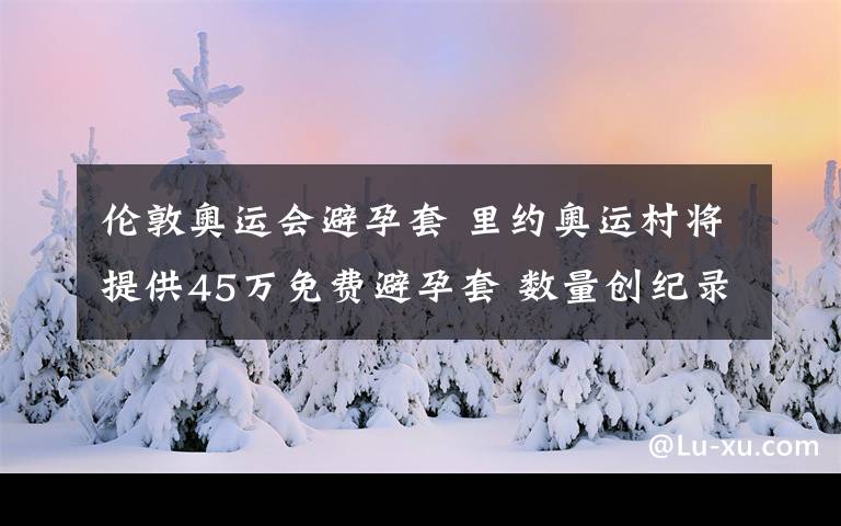 倫敦奧運會避孕套 里約奧運村將提供45萬免費避孕套 數(shù)量創(chuàng)紀(jì)錄