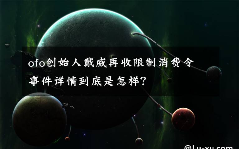 ofo創(chuàng)始人戴威再收限制消費令 事件詳情到底是怎樣？