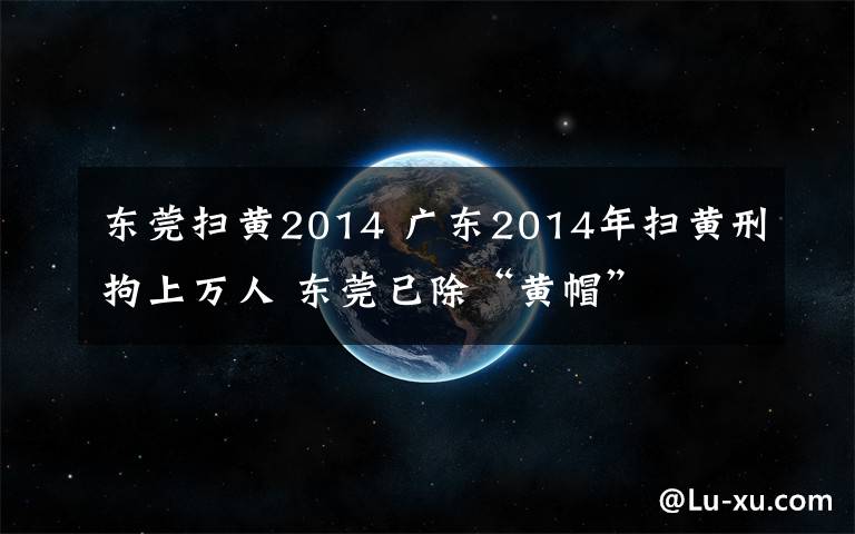 東莞掃黃2014 廣東2014年掃黃刑拘上萬人 東莞已除“黃帽”