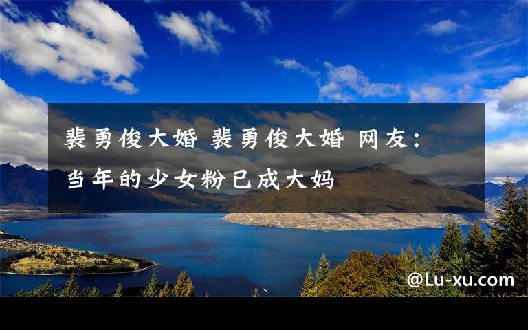 裴勇俊大婚 裴勇俊大婚 網(wǎng)友：當(dāng)年的少女粉已成大媽