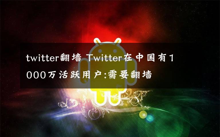 twitter翻墻 Twitter在中國有1000萬活躍用戶:需要翻墻