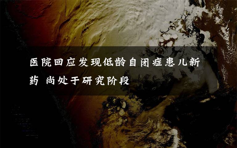 醫(yī)院回應(yīng)發(fā)現(xiàn)低齡自閉癥患兒新藥 尚處于研究階段