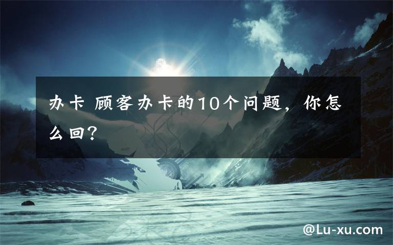 辦卡 顧客辦卡的10個(gè)問(wèn)題，你怎么回？