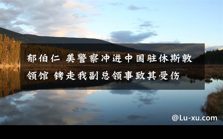 郁伯仁 美警察沖進(jìn)中國(guó)駐休斯敦領(lǐng)館 銬走我副總領(lǐng)事致其受傷