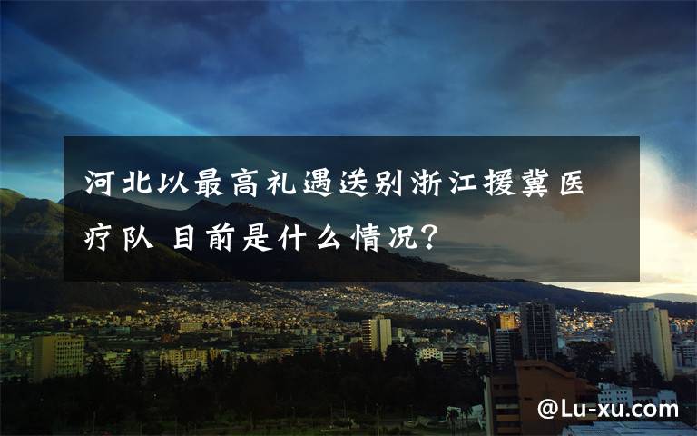 河北以最高禮遇送別浙江援冀醫(yī)療隊 目前是什么情況？