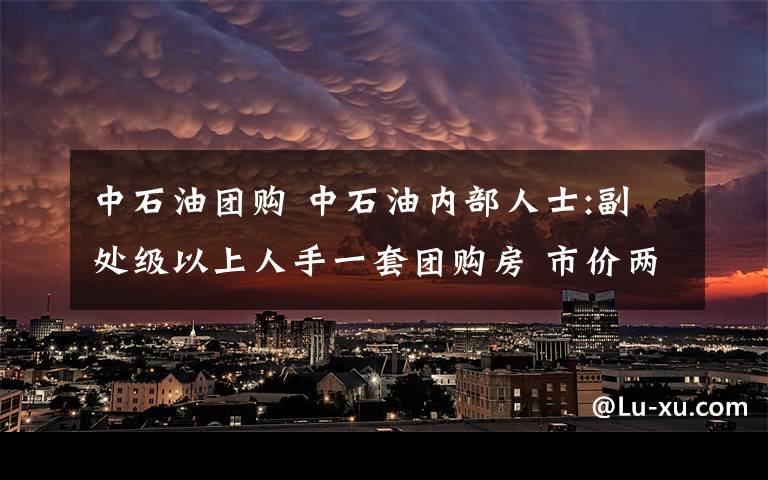 中石油團(tuán)購 中石油內(nèi)部人士:副處級以上人手一套團(tuán)購房 市價兩萬三團(tuán)購九千