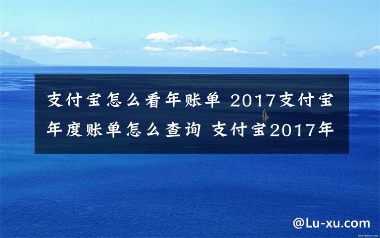 支付寶怎么看年賬單 2017支付寶年度賬單怎么查詢 支付寶2017年賬單怎么看附查詢方法