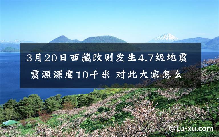 3月20日西藏改則發(fā)生4.7級(jí)地震 震源深度10千米 對(duì)此大家怎么看？