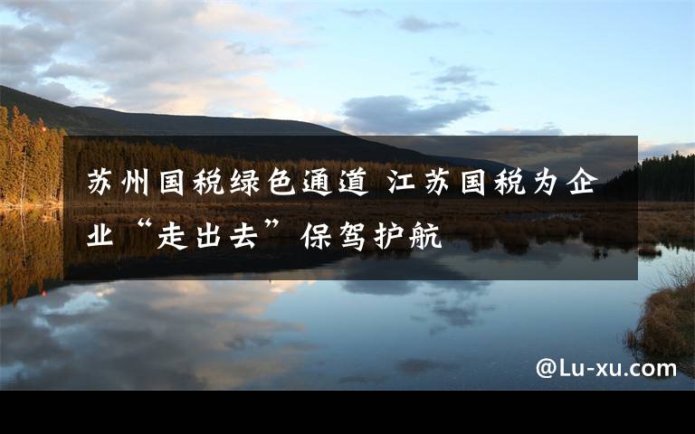 蘇州國(guó)稅綠色通道 江蘇國(guó)稅為企業(yè)“走出去”保駕護(hù)航