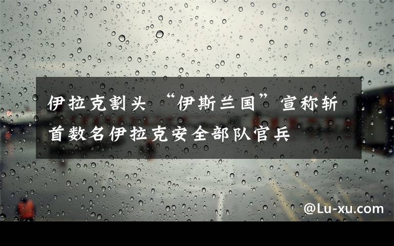 伊拉克割頭 “伊斯蘭國”宣稱斬首數(shù)名伊拉克安全部隊官兵