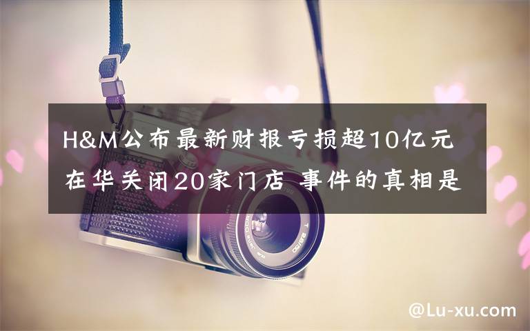 H&M公布最新財報虧損超10億元 在華關閉20家門店 事件的真相是什么？