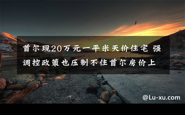 首爾現(xiàn)20萬(wàn)元一平米天價(jià)住宅 強(qiáng)調(diào)控政策也壓制不住首爾房?jī)r(jià)上漲 事情經(jīng)過(guò)真相揭秘！