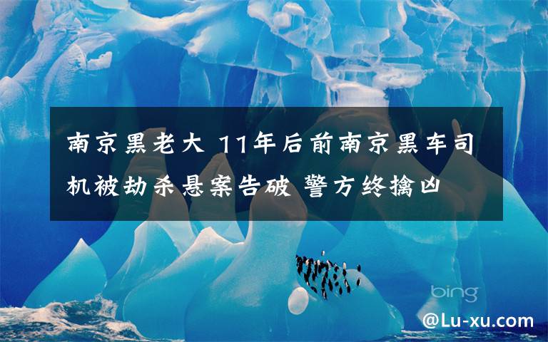 南京黑老大 11年后前南京黑車司機被劫殺懸案告破 警方終擒兇