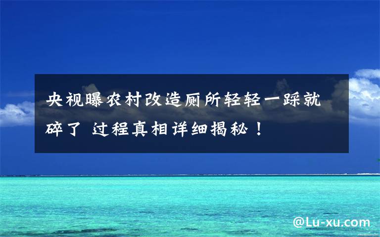 央視曝農(nóng)村改造廁所輕輕一踩就碎了 過程真相詳細(xì)揭秘！