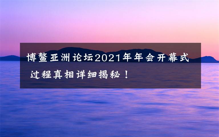 博鰲亞洲論壇2021年年會(huì)開(kāi)幕式 過(guò)程真相詳細(xì)揭秘！