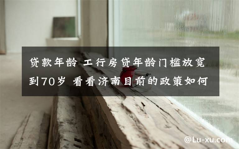 貸款年齡 工行房貸年齡門檻放寬到70歲 看看濟南目前的政策如何?