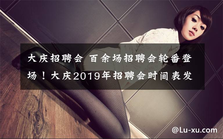 大慶招聘會(huì) 百余場招聘會(huì)輪番登場！大慶2019年招聘會(huì)時(shí)間表發(fā)布，3月份將舉辦9場