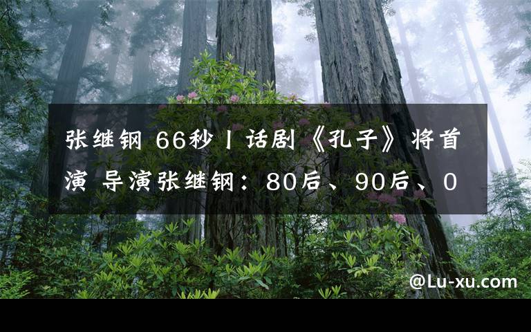 張繼鋼 66秒丨話劇《孔子》將首演 導演張繼鋼：80后、90后、00后一定會喜歡